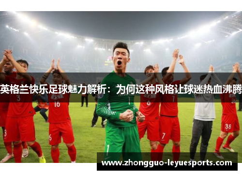 英格兰快乐足球魅力解析:为何这种风格让球迷热血沸腾 英格兰快乐足球魅力解析:为何这种风格让球迷热血沸腾