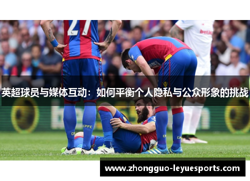 英超球员与媒体互动：如何平衡个人隐私与公众形象的挑战