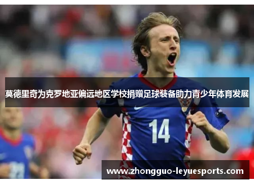 莫德里奇为克罗地亚偏远地区学校捐赠足球装备助力青少年体育发展
