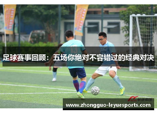 足球赛事回顾:五场你绝对不容错过的经典对决 足球赛事回顾:五场你绝对不容错过的经典对决