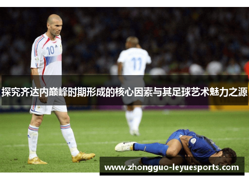 探究齐达内巅峰时期形成的核心因素与其足球艺术魅力之源