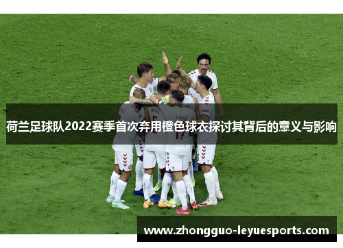 荷兰足球队2022赛季首次弃用橙色球衣探讨其背后的意义与影响 荷兰足球队2022赛季首次弃用橙色球衣探讨其背后的意义与影响