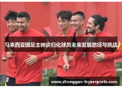 马来西亚国足主帅谈归化球员未来发展路径与挑战