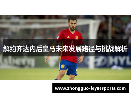解约齐达内后皇马未来发展路径与挑战解析