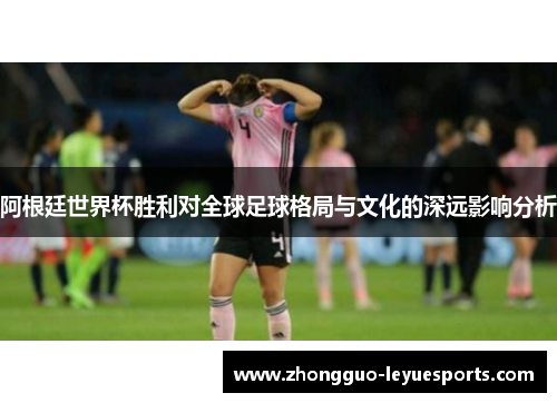阿根廷世界杯胜利对全球足球格局与文化的深远影响分析 阿根廷世界杯胜利对全球足球格局与文化的深远影响分析
