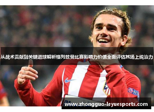 从战术贡献到关键进球解析格列兹曼比赛影响力价值全面评估其场上统治力 从战术贡献到关键进球解析格列兹曼比赛影响力价值全面评估其场上统治力