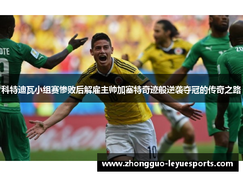 科特迪瓦小组赛惨败后解雇主帅加塞特奇迹般逆袭夺冠的传奇之路 科特迪瓦小组赛惨败后解雇主帅加塞特奇迹般逆袭夺冠的传奇之路