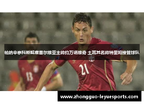 帕纳辛奈科斯解雇塞尔维亚主帅约万诺维奇 土耳其名帅特里姆接管球队 帕纳辛奈科斯解雇塞尔维亚主帅约万诺维奇 土耳其名帅特里姆接管球队
