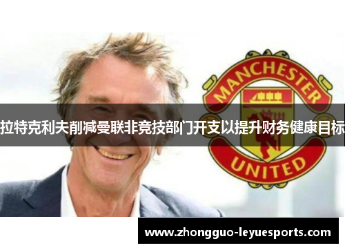 拉特克利夫削减曼联非竞技部门开支以提升财务健康目标 拉特克利夫削减曼联非竞技部门开支以提升财务健康目标